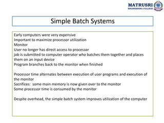 Early computers were very expensive
Important to maximize processor utilization
Monitor
User no longer has direct access to processor
job is submitted to computer operator who batches them together and places
them on an input device
Program branches back to the monitor when finished
Processor time alternates between execution of user programs and execution of
the monitor
Sacrifices: some main memory is now given over to the monitor
Some processor time is consumed by the monitor
Despite overhead, the simple batch system improves utilization of the computer
Simple Batch Systems
MATRUSRI
ENGINEERING COLLEGE
 