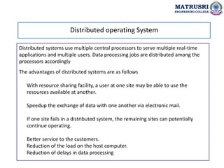 Distributed systems use multiple central processors to serve multiple real-time
applications and multiple users. Data processing jobs are distributed among the
processors accordingly
The advantages of distributed systems are as follows
With resource sharing facility, a user at one site may be able to use the
resources available at another.
Speedup the exchange of data with one another via electronic mail.
If one site fails in a distributed system, the remaining sites can potentially
continue operating.
Better service to the customers.
Reduction of the load on the host computer.
Reduction of delays in data processing
Distributed operating System
MATRUSRI
ENGINEERING COLLEGE
 