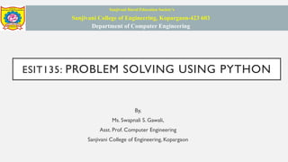 ESIT135: PROBLEM SOLVING USING PYTHON
By,
Ms. Swapnali S. Gawali,
Asst. Prof. Computer Engineering
Sanjivani College of Engineering, Kopargaon
Sanjivani Rural Education Society’s
Sanjivani College of Engineering, Kopargaon-423 603
Department of Computer Engineering
 