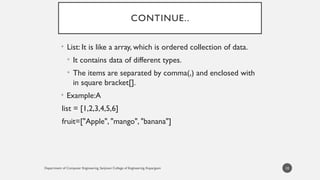 Department of Computer Engineering, Sanjivani College of Engineering, Kopargaon
CONTINUE..
• List: It is like a array, which is ordered collection of data.
• It contains data of different types.
• The items are separated by comma(,) and enclosed with
in square bracket[].
• Example:A
list = [1,2,3,4,5,6]
fruit=["Apple", "mango", "banana"]
10
 
