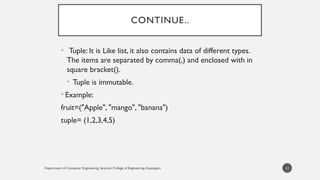 Department of Computer Engineering, Sanjivani College of Engineering, Kopargaon
CONTINUE..
• Tuple: It is Like list, it also contains data of different types.
The items are separated by comma(,) and enclosed with in
square bracket().
• Tuple is immutable.
• Example:
fruit=("Apple", "mango", "banana")
tuple= (1,2,3,4,5)
11
 