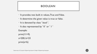 Department of Computer Engineering, Sanjivani College of Engineering, Kopargaon
BOOLEAN
• It provides two built in values,True and False.
• It determine the given value is true or false.
• It is denoted by class ' bool '.
• It also represented by ' 0 ' or ' 1 '
Example:
print(11>9)
a=200, b=33
print(a<b)
12
 