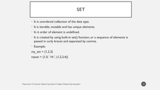 Department of Computer Engineering, Sanjivani College of Engineering, Kopargaon
SET
• It is unordered collection of the data type.
• It is iterable, mutable and has unique elements.
• In it order of element is undefined.
• It is created by using built-in set() function, or a sequence of elements is
passed in curly braces and separated by comma.
• Example:
my_set = {1,2,3}
myset = {1.0, ' Hi ', (1,2,3,4)}
13
 