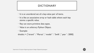 Department of Computer Engineering, Sanjivani College of Engineering, Kopargaon
DICTIONARY
• It is an unordered set of a key-value pair of items.
• It is like an associative array or hash table where each key
stores a specific value.
• Key can store primitive data types.
• Value is an arbitrary Python Object.
• Example:
thisdict = {' brand ' : ' Maruti ', ' model ' : ' Swift ', ' year ' : 2000}
14
 
