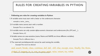 Department of Computer Engineering, Sanjivani College of Engineering, Kopargaon
RULES FOR CREATING VARIABLES IN PYTHON
• Following are rules for creating variables in Python
1.A variable name must start with a letter or the underscore character.
• example: a, name, _name_
2.A variable name cannot start with a number.
• Example:This is not allowed: 12a
3.A variable name can only contain alpha-numeric characters and underscores (A-z, 0-9, and _ ).
• Example: Name, a12
4.Variable names are case-sensitive (name, Name and NAME are three different variables).
• Example:This A is different than a
5.The reserved words(keywords) cannot be used naming the variable.
• Example:This word not allowed
and, assert, break, class, continue, def, del, elif, else, except, exec, finally, for, from,
global, if, import, in, is, not, or, pass, print, raise, return, try, while 16
 