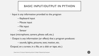 Department of Computer Engineering, Sanjivani College of Engineering, Kopargaon
BASIC INPUT/OUTPUT IN PYTHON
• Input is any information provided to the program
– Keyboard input
– Mouse input
– File input
– Sensor
input (microphone, camera, photo cell, etc.)
• Output is any information (or effect) that a program produces:
– sounds, lights, pictures, text, motion, etc.
Output( on a screen, in a file, on a disk or tape, etc.)
17
 