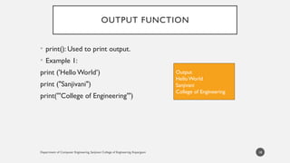 Department of Computer Engineering, Sanjivani College of Engineering, Kopargaon
OUTPUT FUNCTION
• print(): Used to print output.
• Example 1:
print ('HelloWorld’)
print ("Sanjivani")
print('''College of Engineering''')
18
Output
Hello World
Sanjivani
College of Engineering
 