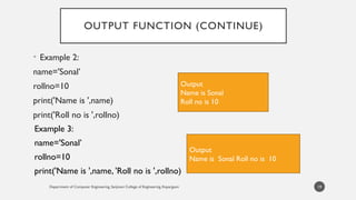 OUTPUT FUNCTION (CONTINUE)
• Example 2:
name='Sonal’
rollno=10
print('Name is ',name)
print('Roll no is ',rollno)
Department of Computer Engineering, Sanjivani College of Engineering, Kopargaon 19
Output
Name is Sonal
Roll no is 10
Example 3:
name='Sonal’
rollno=10
print('Name is ',name, 'Roll no is ',rollno)
Output
Name is Sonal Roll no is 10
 