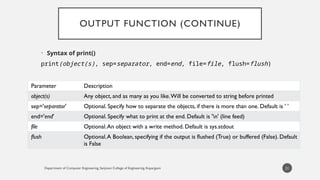 Department of Computer Engineering, Sanjivani College of Engineering, Kopargaon
OUTPUT FUNCTION (CONTINUE)
• Syntax of print()
print(object(s), sep=separator, end=end, file=file, flush=flush)
21
Parameter Description
object(s) Any object, and as many as you like.Will be converted to string before printed
sep='separator' Optional. Specify how to separate the objects, if there is more than one. Default is ' '
end='end' Optional. Specify what to print at the end. Default is 'n' (line feed)
file Optional.An object with a write method. Default is sys.stdout
flush Optional.A Boolean, specifying if the output is flushed (True) or buffered (False). Default
is False
 