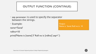 Department of Computer Engineering, Sanjivani College of Engineering, Kopargaon
OUTPUT FUNCTION (CONTINUE)
• sep parameter: is used to specify the separator
between the strings.
• Example:
name='Sonal’
rollno=10
print(f'Name is {name}',f' Roll no is {rollno}',sep='.')
22
Output
Name is Sonal. Roll no is 10
 