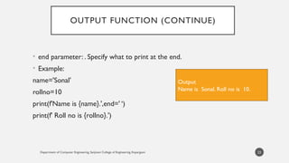 Department of Computer Engineering, Sanjivani College of Engineering, Kopargaon
OUTPUT FUNCTION (CONTINUE)
• end parameter: . Specify what to print at the end.
• Example:
name='Sonal’
rollno=10
print(f'Name is {name}.',end=' ‘)
print(f' Roll no is {rollno}.')
23
Output
Name is Sonal. Roll no is 10.
 