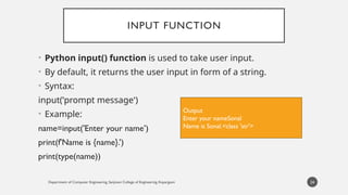 Department of Computer Engineering, Sanjivani College of Engineering, Kopargaon
INPUT FUNCTION
• Python input() function is used to take user input.
• By default, it returns the user input in form of a string.
• Syntax:
input('prompt message’)
• Example:
name=input('Enter your name’)
print(f'Name is {name}.’)
print(type(name))
24
Output
Enter your nameSonal
Name is Sonal.<class 'str'>
 