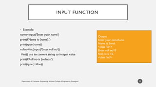 Department of Computer Engineering, Sanjivani College of Engineering, Kopargaon
INPUT FUNCTION
• Example:
name=input('Enter your name’)
print(f'Name is {name}.’)
print(type(name))
rollno=int(input('Enter roll no’))
#int() use to convert string to integer value
print(f'Roll no is {rollno}.’)
print(type(rollno))
25
Output
Enter your nameSonal
Name is Sonal.
<class 'str’>
Enter roll no10
Roll no is 10.
<class 'int'>
 
