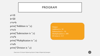 Department of Computer Engineering, Sanjivani College of Engineering, Kopargaon
PROGRAM
a=10
b=20
c=a+b
print(“Addition is ”,c)
c=a-b
print(“Subtraction is ”,c)
c=a*b
print(“Multiplication is ”,c)
c=a/b
print(“Division is ”,c)
29
Output:
Addition is 30
Subtraction is -10
Multiplication is 200
Division is 0.5
 
