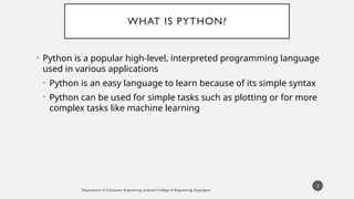 WHAT IS PYTHON?
• Python is a popular high-level, interpreted programming language
used in various applications
• Python is an easy language to learn because of its simple syntax
• Python can be used for simple tasks such as plotting or for more
complex tasks like machine learning
Department of Computer Engineering, Sanjivani College of Engineering, Kopargaon
3
 