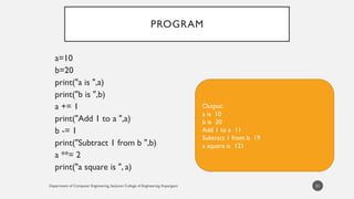 Department of Computer Engineering, Sanjivani College of Engineering, Kopargaon
PROGRAM
a=10
b=20
print("a is ",a)
print("b is ",b)
a += 1
print("Add 1 to a ",a)
b -= 1
print("Subtract 1 from b ",b)
a **= 2
print("a square is ", a)
31
Output:
a is 10
b is 20
Add 1 to a 11
Subtract 1 from b 19
a square is 121
 