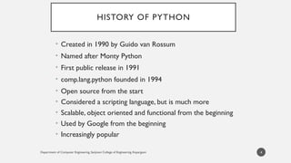 Department of Computer Engineering, Sanjivani College of Engineering, Kopargaon
HISTORY OF PYTHON
• Created in 1990 by Guido van Rossum
• Named after Monty Python
• First public release in 1991
• comp.lang.python founded in 1994
• Open source from the start
• Considered a scripting language, but is much more
• Scalable, object oriented and functional from the beginning
• Used by Google from the beginning
• Increasingly popular
4
 