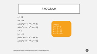 Department of Computer Engineering, Sanjivani College of Engineering, Kopargaon
PROGRAM
a = 10
b = -10
print("a >> 1 =", a >> 1)
print("b >> 1 =", b >> 1)
a = 5
b = -10
print("a << 1 =", a << 1)
print("b << 1 =", b << 1)
47
Output:
a >> 1 = 5
b >> 1 = -5
a << 1 = 10
b << 1 = -20
 