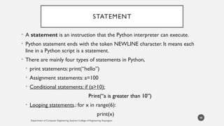 STATEMENT
• A statement is an instruction that the Python interpreter can execute.
• Python statement ends with the token NEWLINE character. It means each
line in a Python script is a statement.
• There are mainly four types of statements in Python,
• print statements: print(“hello”)
• Assignment statements: a=100
• Conditional statements: if (a>10):
Print(“a is greater than 10”)
• Looping statements.: for x in range(6):
print(x)
Department of Computer Engineering, Sanjivani College of Engineering, Kopargaon
48
 