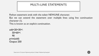 Department of Computer Engineering, Sanjivani College of Engineering, Kopargaon
MULTI-LINE STATEMENTS
Python statement ends with the token NEWLINE character.
But we can extend the statement over multiple lines using line continuation
character ().
This is known as an explicit continuation.
add=20+30+
50+60+
90
print(add)
Output: 250
49
 