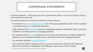 Department of Computer Engineering, Sanjivani College of Engineering, Kopargaon
COMPOUND STATEMENTS
• Compound statement contain (groups of) other statements; they affect or control the execution of those
other statements in some way.
• The compound statement includes the conditional and loop statement.
• if statement: t is a control flow statement that will execute statements under it if the condition
is true.Also known as a conditional statement.
• while statement:The while loop statement repeatedly executes a code block while a particular
condition is true.Also known as a looping statement.
• for statement: Using for loop statement, we can iterate any sequence or iterable variable.The
sequence can be string, list, dictionary, set, or tuple.Also known as a looping statement.
• try statement: specifies exception handlers.
• with statement: Used to cleanup code for a group of statements, while the with statement
allows the execution of initialization and finalization code around a block of code.
51
 
