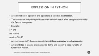 EXPRESSION IN PYTHON
• A combination of operands and operators is called an expression.
• The expression in Python produces some value or result after being interpreted by
the Python interpreter.
• Example:
r = a+b
res =10+a
result = 20+30
• An expression in Python can contain identifiers, operators, and operands.
• An identifier is a name that is used to define and identify a class, variable, or
function in Python.
Department of Computer Engineering, Sanjivani College of Engineering, Kopargaon 53
 