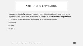 Department of Computer Engineering, Sanjivani College of Engineering, Kopargaon
ARITHMETIC EXPRESSION
• An expression in Python that contains a combination of arithmetic operators,
operands, and sometimes parenthesis is known as an arithmetic expression.
• The result of an arithmetic expression is also a numeric value
• Example:
x = c+d
x = c * a
56
 