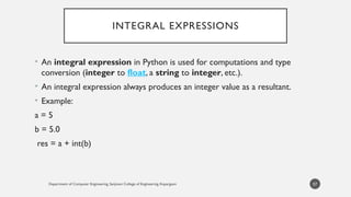 Department of Computer Engineering, Sanjivani College of Engineering, Kopargaon
INTEGRAL EXPRESSIONS
• An integral expression in Python is used for computations and type
conversion (integer to float, a string to integer, etc.).
• An integral expression always produces an integer value as a resultant.
• Example:
a = 5
b = 5.0
res = a + int(b)
57
 