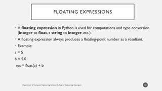 Department of Computer Engineering, Sanjivani College of Engineering, Kopargaon
FLOATING EXPRESSIONS
• A floating expression in Python is used for computations and type conversion
(integer to float, a string to integer, etc.).
• A floating expression always produces a floating-point number as a resultant.
• Example:
a = 5
b = 5.0
res = float(a) + b
58
 