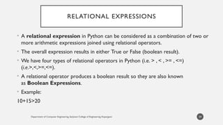 Department of Computer Engineering, Sanjivani College of Engineering, Kopargaon
RELATIONAL EXPRESSIONS
• A relational expression in Python can be considered as a combination of two or
more arithmetic expressions joined using relational operators.
• The overall expression results in either True or False (boolean result).
• We have four types of relational operators in Python (i.e. > , < , >= , <=)
(i.e.>,<,>=,<=).
• A relational operator produces a boolean result so they are also known
as Boolean Expressions.
• Example:
10+15>20
59
 