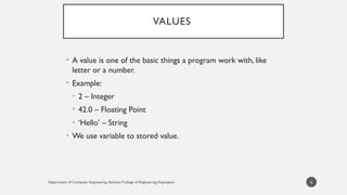 Department of Computer Engineering, Sanjivani College of Engineering, Kopargaon
VALUES
• A value is one of the basic things a program work with, like
letter or a number.
• Example:
• 2 – Integer
• 42.0 – Floating Point
• ‘Hello’ – String
• We use variable to stored value.
6
 