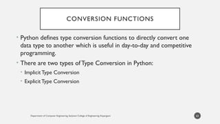 Department of Computer Engineering, Sanjivani College of Engineering, Kopargaon
CONVERSION FUNCTIONS
• Python defines type conversion functions to directly convert one
data type to another which is useful in day-to-day and competitive
programming.
• There are two types ofType Conversion in Python:
• Implicit Type Conversion
• Explicit Type Conversion
63
 