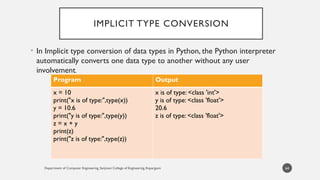 Department of Computer Engineering, Sanjivani College of Engineering, Kopargaon
IMPLICIT TYPE CONVERSION
• In Implicit type conversion of data types in Python, the Python interpreter
automatically converts one data type to another without any user
involvement.
64
Program Output
x = 10
print("x is of type:",type(x))
y = 10.6
print("y is of type:",type(y))
z = x + y
print(z)
print("z is of type:",type(z))
x is of type: <class 'int'>
y is of type: <class 'float'>
20.6
z is of type: <class 'float'>
 