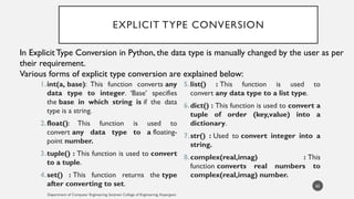 EXPLICIT TYPE CONVERSION
1.int(a, base): This function converts any
data type to integer. ‘Base’ specifies
the base in which string is if the data
type is a string.
2.float(): This function is used to
convert any data type to a floating-
point number.
3.tuple() : This function is used to convert
to a tuple.
4.set() : This function returns the type
after converting to set.
5.list() : This function is used to
convert any data type to a list type.
6.dict() : This function is used to convert a
tuple of order (key,value) into a
dictionary.
7.str() : Used to convert integer into a
string.
8.complex(real,imag) : This
function converts real numbers to
complex(real,imag) number.
Department of Computer Engineering, Sanjivani College of Engineering, Kopargaon
65
In Explicit Type Conversion in Python, the data type is manually changed by the user as per
their requirement.
Various forms of explicit type conversion are explained below:
 