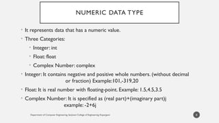 Department of Computer Engineering, Sanjivani College of Engineering, Kopargaon
NUMERIC DATA TYPE
• It represents data that has a numeric value.
• Three Categories:
• Integer: int
• Float: float
• Complex Number: complex
• Integer: It contains negative and positive whole numbers. (without decimal
or fraction) Example:101,-319,20
• Float: It is real number with floating-point. Example: 1.5,4.5,3.5
• Complex Number: It is specified as (real part)+(imaginary part)j
example: -2+6j
8
 
