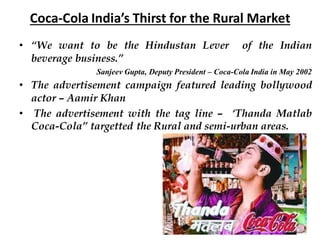 Coca-Cola India’s Thirst for the Rural Market
• “We want to be the Hindustan Lever of the Indian
beverage business.”
Sanjeev Gupta, Deputy President – Coca-Cola India in May 2002
• The advertisement campaign featured leading bollywood
actor – Aamir Khan
• The advertisement with the tag line – ‘Thanda Matlab
Coca-Cola” targetted the Rural and semi-urban areas.
 