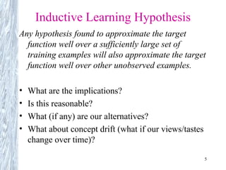 5
Inductive Learning Hypothesis
Any hypothesis found to approximate the target
function well over a sufficiently large set of
training examples will also approximate the target
function well over other unobserved examples.
• What are the implications?
• Is this reasonable?
• What (if any) are our alternatives?
• What about concept drift (what if our views/tastes
change over time)?
 