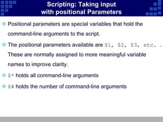 Scripting: Taking input
                with positional Parameters
 Positional parameters are special variables that hold the
  command-line arguments to the script.

 The positional parameters available are $1, $2, $3, etc. .
  These are normally assigned to more meaningful variable
  names to improve clarity.

 $* holds all command-line arguments

 $# holds the number of command-line arguments
 