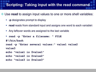 Scripting: Taking input with the read command

 Use read to assign input values to one or more shell variables:
    -p designates prompt to display

    read reads from standard input and assigns one word to each variable

    Any leftover words are assigned to the last variable

    read -p "Enter a filename: " FILE
   #!/bin/bash
   read -p "Enter several values:" value1 value2
   value3
   echo "value1 is $value1"
   echo "value2 is $value2"
   echo "value3 is $value3"
 