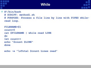 While
 #!/bin/bash
  # SCRIPT: method1.sh
  # PURPOSE: Process a file line by line with PIPED while-
  read loop.

  FILENAME=$1
  count=0
  cat $FILENAME | while read LINE
  do
  let count++
  echo "$count $LINE"
  done

  echo -e "nTotal $count Lines read"
 