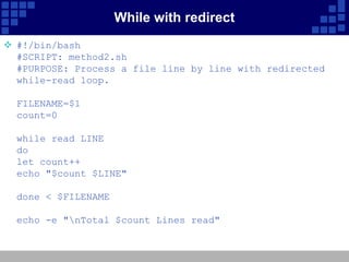 While with redirect
 #!/bin/bash
  #SCRIPT: method2.sh
  #PURPOSE: Process a file line by line with redirected
  while-read loop.

  FILENAME=$1
  count=0

  while read LINE
  do
  let count++
  echo "$count $LINE"

  done < $FILENAME

  echo -e "nTotal $count Lines read"
 