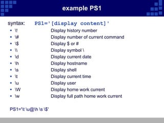 example PS1

syntax:     PS1='[display content]'
   !                 Display history number
   #                 Display number of current command
   $                 Display $ or #
                    Display symbol 
   d                 Display current date
   h                 Display hostname
   s                 Display shell
   t                 Display current time
   u                 Display user
   W                 Display home work current
   w                 Display full path home work current

PS1='t u@h s $'
 