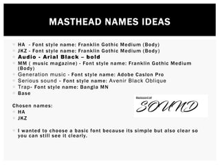  HA - Font style name: Franklin Gothic Medium (Body)
 JKZ - Font style name: Franklin Gothic Medium (Body)
 Audio - Arial Black – bold
 MM ( music magazine) - Font style name: Franklin Gothic Medium
(Body)
 Generation music - Font style name: Adobe Caslon Pro
 Serious sound - Font style name: Avenir Black Oblique
 Trap- Font style name: Bangla MN
 Base
Chosen names:
 HA
 JKZ
 I wanted to choose a basic font because its simple but also clear so
you can still see it clearly.
MASTHEAD NAMES IDEAS
 