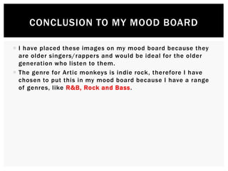  I have placed these images on my mood board because they
are older singers/rappers and would be ideal for the older
generation who listen to them.
 The genre for Artic monkeys is indie rock, therefore I have
chosen to put this in my mood board because I have a range
of genres, like R&B, Rock and Bass.
CONCLUSION TO MY MOOD BOARD
 