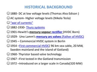 HISTORICAL BACKGROUND
☺1880- DC at low voltage levels (Thomas Alva Edison )
☺AC system- Higher voltage levels (Nikola Tesla)
☺“war of currents”
☺1882-1930- Thury systems
☺1901-Hewitt’s mercury-vapour rectifier (HVDC Born)
☺1929- Uno Lamm’s mercury arc valves (Father of HVDC)
☺1945 – Commercial HVDC system in Berlin
☺1954 –First commercial HVDC( 96 km sea cable, 20 MW,
Sweden mainland and the island of Gotland)
☺1960- Thyristor based valve technology
☺1967 –First tested in the Gotland transmission
☺1972 –Introduced on a larger scale in Canada(320 MW)
 