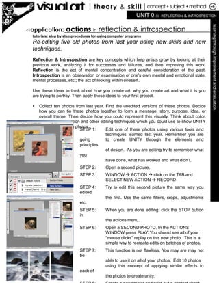 UNIT 0 :: REFLECTION & INTROSPECTION
learningthroughimprovementandevaluation
tutorials: step by step procedures for using computer programs
Re-editing five old photos from last year using new skills and new
techniques.
Reflection & Introspection are key concepts which help artists grow by looking at their
previous work, analyzing it for successes and failures, and then improving this work.
Reflection is the act of mental concentration and careful consideration of the past.
Introspection is an observation or examination of one's own mental and emotional state,
mental processes, etc.; the act of looking within oneself..
Use these ideas to think about how you create art, why you create art and what it is you
are trying to portray. Then apply these ideas to your first project.
• Collect ten photos from last year. Find the unedited versions of these photos. Decide
how you can tie these photos together to form a message, story, purpose, idea, or
overall theme. Then decide how you could represent this visually. Think about color,
contrast, composition and other editing techniques which you could use to show UNITY
between these ten photos.
<<application: actions in reflection & introspection
STEP 1: Edit one of these photos using various tools and
techniques learned last year. Remember you are
going to create UNITY through the elements and
principles
of design. As you are editing try to remember what
you
have done, what has worked and what didn’t.
STEP 2: Open a second picture.
STEP 3: WINDOW  ACTION  click on the TAB and
SELECT NEW ACTION  RECORD
STEP 4: Try to edit this second picture the same way you
edited
the first. Use the same filters, crops, adjustments
etc.
STEP 5: When you are done editing, click the STOP button
in
the actions menu.
STEP 6: Open a SECOND PHOTO. In the ACTIONS
WINDOW press PLAY. You should see all of your
“mouse clicks” replay on this new photo. This is a
simple way to recreate edits on batches of photos.
STEP 7: This function is not flawless. You may are may not
be
able to use it on all of your photos. Edit 10 photos
using this concept of applying similar effects to
each of
the photos to create unity.
 