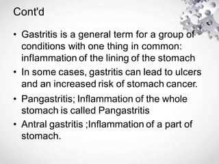 Cont'd
• Gastritis is a general term for a group of
conditions with one thing in common:
inflammation of the lining of the stomach
• In some cases, gastritis can lead to ulcers
and an increased risk of stomach cancer.
• Pangastritis; Inflammation of the whole
stomach is called Pangastritis
• Antral gastritis ;Inflammation of a part of
stomach.
 