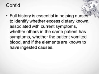Cont'd
• Full history is essential in helping nurses
to identify whether excess dietary known,
associated with current symptoms,
whether others in the same patient has
symptoms, whether the patient vomited
blood, and if the elements are known to
have ingested causes.
 