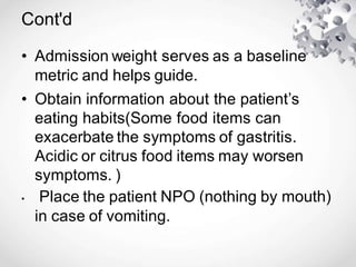 Cont'd
• Admission weight serves as a baseline
metric and helps guide.
• Obtain information about the patient’s
eating habits(Some food items can
exacerbate the symptoms of gastritis.
Acidic or citrus food items may worsen
symptoms. )
• Place the patient NPO (nothing by mouth)
in case of vomiting.
 