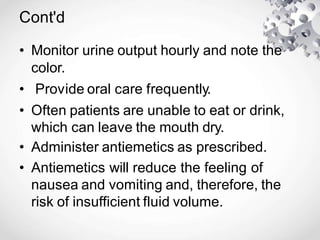 Cont'd
• Monitor urine output hourly and note the
color.
• Provide oral care frequently.
• Often patients are unable to eat or drink,
which can leave the mouth dry.
• Administer antiemetics as prescribed.
• Antiemetics will reduce the feeling of
nausea and vomiting and, therefore, the
risk of insufficient fluid volume.
 